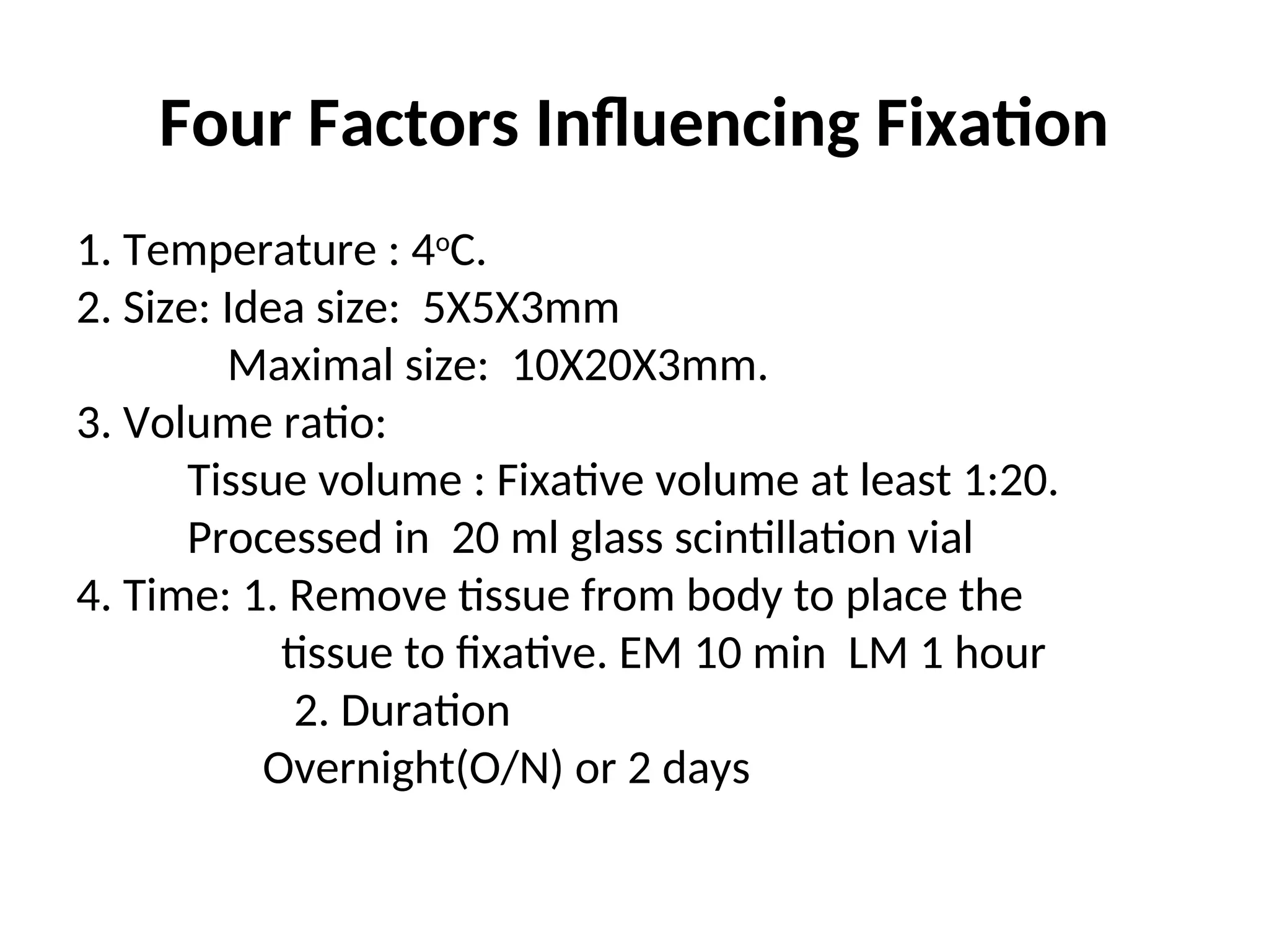 Four Factors Influencing Fixation
1. Temperature : 4o
C.
2. Size: Idea size: 5X5X3mm
Maximal size: 10X20X3mm.
3. Volume ratio:
Tissue volume : Fixative volume at least 1:20.
Processed in 20 ml glass scintillation vial
4. Time: 1. Remove tissue from body to place the
tissue to fixative. EM 10 min LM 1 hour
2. Duration
Overnight(O/N) or 2 days
 