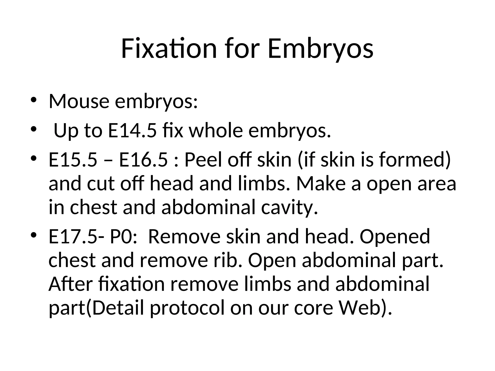 Fixation for Embryos
• Mouse embryos:
• Up to E14.5 fix whole embryos.
• E15.5 – E16.5 : Peel off skin (if skin is formed)
and cut off head and limbs. Make a open area
in chest and abdominal cavity.
• E17.5- P0: Remove skin and head. Opened
chest and remove rib. Open abdominal part.
After fixation remove limbs and abdominal
part(Detail protocol on our core Web).
 