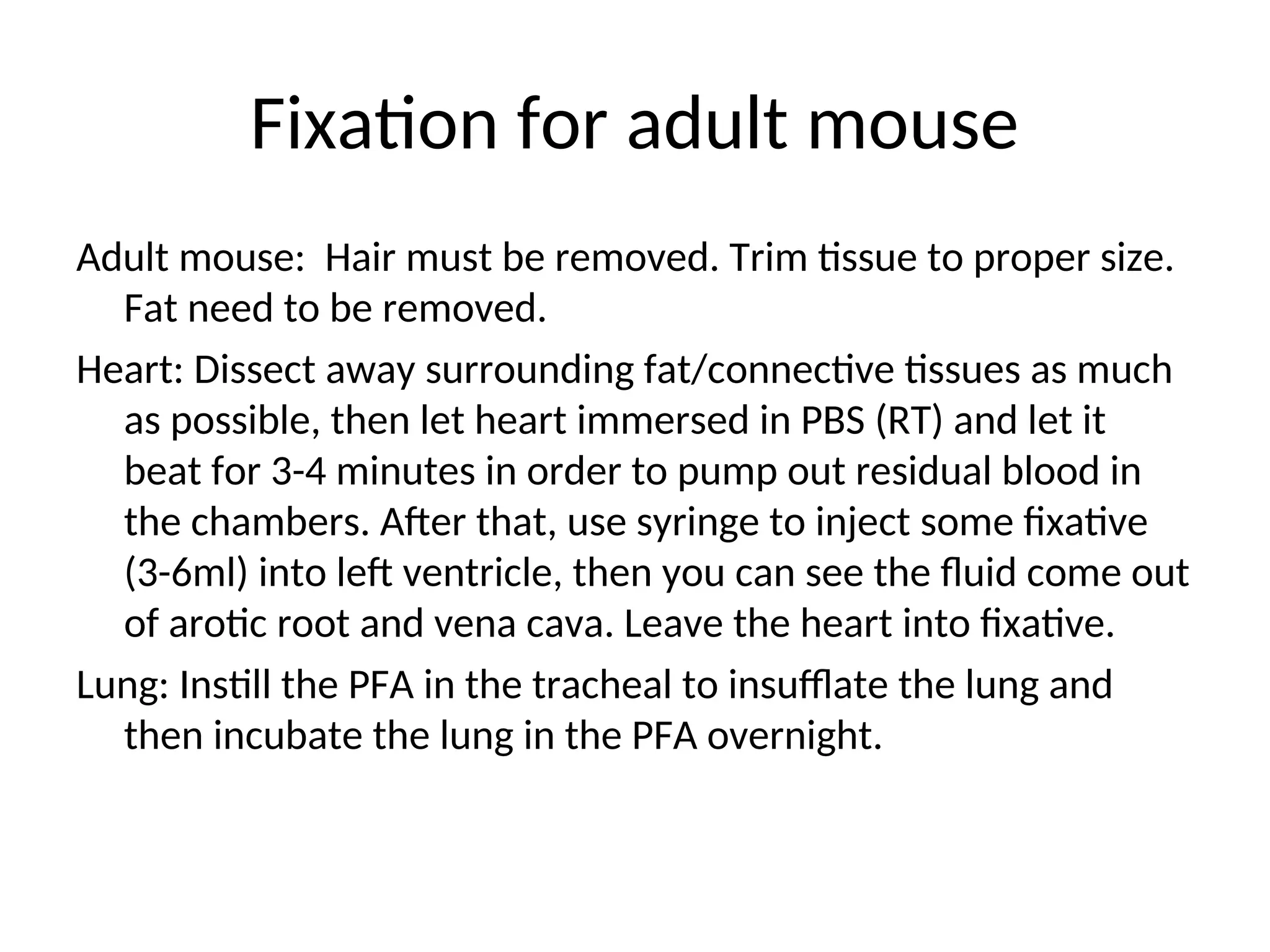 Fixation for adult mouse
Adult mouse: Hair must be removed. Trim tissue to proper size.
Fat need to be removed.
Heart: Dissect away surrounding fat/connective tissues as much
as possible, then let heart immersed in PBS (RT) and let it
beat for 3-4 minutes in order to pump out residual blood in
the chambers. After that, use syringe to inject some fixative
(3-6ml) into left ventricle, then you can see the fluid come out
of arotic root and vena cava. Leave the heart into fixative.
Lung: Instill the PFA in the tracheal to insufflate the lung and
then incubate the lung in the PFA overnight.
 