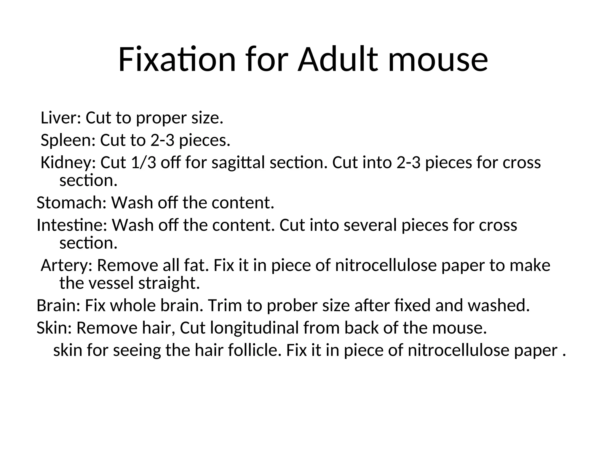 Fixation for Adult mouse
Liver: Cut to proper size.
Spleen: Cut to 2-3 pieces.
Kidney: Cut 1/3 off for sagittal section. Cut into 2-3 pieces for cross
section.
Stomach: Wash off the content.
Intestine: Wash off the content. Cut into several pieces for cross
section.
Artery: Remove all fat. Fix it in piece of nitrocellulose paper to make
the vessel straight.
Brain: Fix whole brain. Trim to prober size after fixed and washed.
Skin: Remove hair, Cut longitudinal from back of the mouse.
skin for seeing the hair follicle. Fix it in piece of nitrocellulose paper .
 