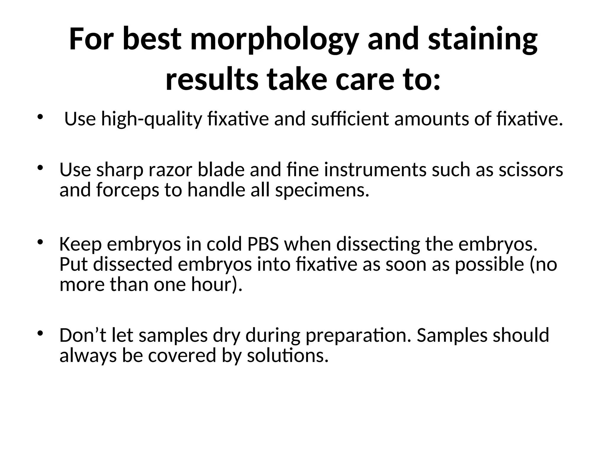 For best morphology and staining
results take care to:
• Use high-quality fixative and sufficient amounts of fixative.
• Use sharp razor blade and fine instruments such as scissors
and forceps to handle all specimens.
• Keep embryos in cold PBS when dissecting the embryos.
Put dissected embryos into fixative as soon as possible (no
more than one hour).
• Don’t let samples dry during preparation. Samples should
always be covered by solutions.
 