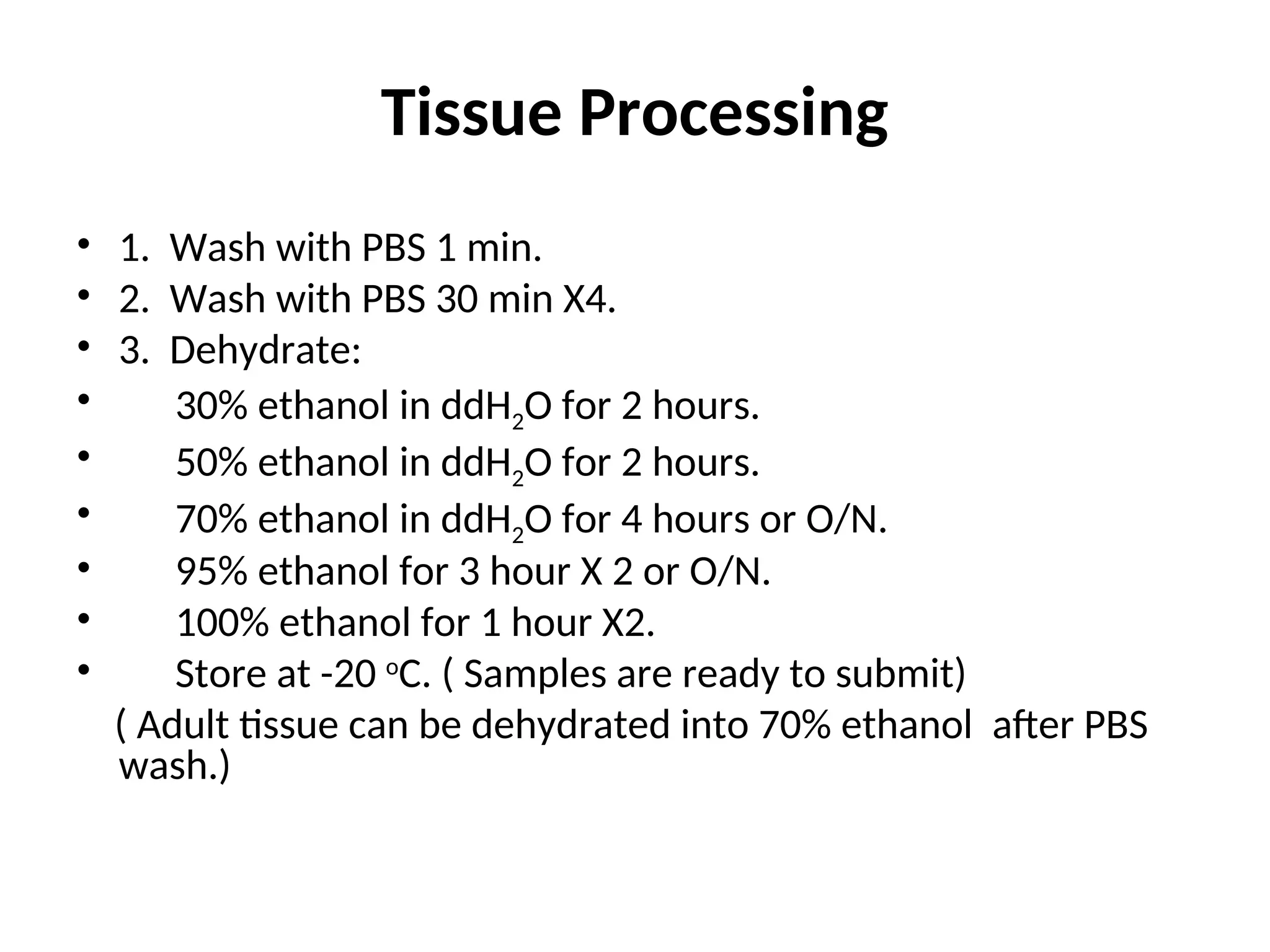 Tissue Processing
• 1. Wash with PBS 1 min.
• 2. Wash with PBS 30 min X4.
• 3. Dehydrate:
• 30% ethanol in ddH2O for 2 hours.
• 50% ethanol in ddH2O for 2 hours.
• 70% ethanol in ddH2O for 4 hours or O/N.
• 95% ethanol for 3 hour X 2 or O/N.
• 100% ethanol for 1 hour X2.
• Store at -20 o
C. ( Samples are ready to submit)
( Adult tissue can be dehydrated into 70% ethanol after PBS
wash.)
 