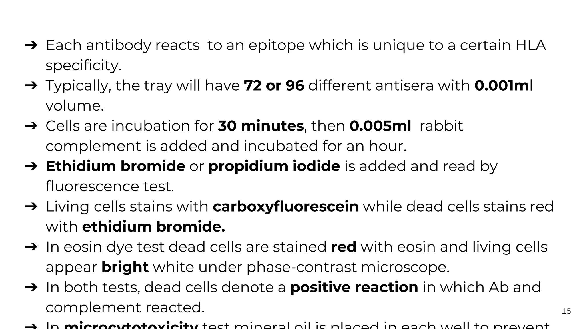 ➔ Each antibody reacts to an epitope which is unique to a certain HLA
specificity.
➔ Typically, the tray will have 72 or 96 different antisera with 0.001ml
volume.
➔ Cells are incubation for 30 minutes, then 0.005ml rabbit
complement is added and incubated for an hour.
➔ Ethidium bromide or propidium iodide is added and read by
fluorescence test.
➔ Living cells stains with carboxyfluorescein while dead cells stains red
with ethidium bromide.
➔ In eosin dye test dead cells are stained red with eosin and living cells
appear bright white under phase-contrast microscope.
➔ In both tests, dead cells denote a positive reaction in which Ab and
complement reacted. 15
 