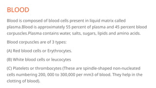 BLOOD
Blood is composed of blood cells present in liquid matrix called
plasma.Blood is approximately 55 percent of plasma and 45 percent blood
corpuscles.Plasma contains water, salts, sugars, lipids and amino acids.
Blood corpuscles are of 3 types:
(A) Red blood cells or Erythrocytes.
(B) White blood cells or leucocytes
(C) Platelets or thrombocytes (These are spindle-shaped non-nucleated
cells numbering 200, 000 to 300,000 per mm3 of blood. They help in the
clotting of blood).
 