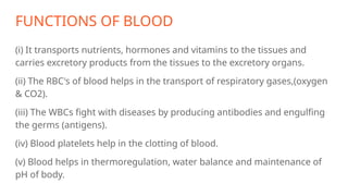 FUNCTIONS OF BLOOD
(i) It transports nutrients, hormones and vitamins to the tissues and
carries excretory products from the tissues to the excretory organs.
(ii) The RBC's of blood helps in the transport of respiratory gases,(oxygen
& CO2).
(iii) The WBCs fight with diseases by producing antibodies and engulfing
the germs (antigens).
(iv) Blood platelets help in the clotting of blood.
(v) Blood helps in thermoregulation, water balance and maintenance of
pH of body.
 