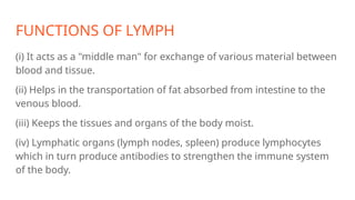 FUNCTIONS OF LYMPH
(i) It acts as a "middle man" for exchange of various material between
blood and tissue.
(ii) Helps in the transportation of fat absorbed from intestine to the
venous blood.
(iii) Keeps the tissues and organs of the body moist.
(iv) Lymphatic organs (lymph nodes, spleen) produce lymphocytes
which in turn produce antibodies to strengthen the immune system
of the body.
 