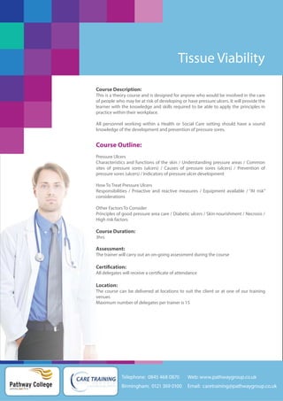 Tissue Viability
Course Description:
This is a theory course and is designed for anyone who would be involved in the care
of people who may be at risk of developing or have pressure ulcers. It will provide the
learner with the knowledge and skills required to be able to apply the principles in
practice within their workplace.
All personnel working within a Health or Social Care setting should have a sound
knowledge of the development and prevention of pressure sores.

Course Outline:
Pressure Ulcers
Characteristics and functions of the skin / Understanding pressure areas / Common
sites of pressure sores (ulcers) / Causes of pressure sores (ulcers) / Prevention of
pressure sores (ulcers) / Indicators of pressure ulcer development
How To Treat Pressure Ulcers
Responsibilities / Proactive and reactive measures / Equipment available / “At risk”
considerations
Other Factors To Consider
Principles of good pressure area care / Diabetic ulcers / Skin nourishment / Necrosis /
High risk factors

Course Duration:
3hrs

Assessment:
The trainer will carry out an on-going assessment during the course

Certification:
All delegates will receive a certificate of attendance

Location:
The course can be delivered at locations to suit the client or at one of our training
venues
Maximum number of delegates per trainer is 15

Telephone: 0845 468 0870

Pathway College
putting you first

Web: www.pathwaygroup.co.uk

Birmingham: 0121 369 0100

Email: caretraining@pathwaygroup.co.uk

 