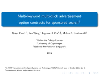 Multi-keyword multi-click advertisement
option contracts for sponsored search1
Bowei Chen†,2, Jun Wang†, Ingemar J. Cox†,‡, Mohan S. Kanhanhalli]
†University College London
‡University of Copenhagen
]National University of Singapore
2015
1
In ACM Transactions on Intelligent Systems and Technology (TIST) Volume 7 Issue 1, October 2015, No. 5.
2
Corresponding author: bowei.chen@cs.ucl.ac.uk
 