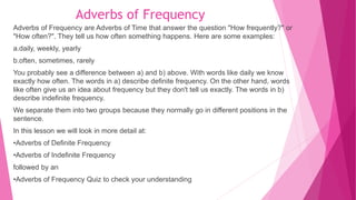 Adverbs of Frequency
Adverbs of Frequency are Adverbs of Time that answer the question "How frequently?" or
"How often?". They tell us how often something happens. Here are some examples:
a.daily, weekly, yearly
b.often, sometimes, rarely
You probably see a difference between a) and b) above. With words like daily we know
exactly how often. The words in a) describe definite frequency. On the other hand, words
like often give us an idea about frequency but they don't tell us exactly. The words in b)
describe indefinite frequency.
We separate them into two groups because they normally go in different positions in the
sentence.
In this lesson we will look in more detail at:
•Adverbs of Definite Frequency
•Adverbs of Indefinite Frequency
followed by an
•Adverbs of Frequency Quiz to check your understanding
 