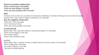Some for positive statements:
There is some sugar in the basket
There are some people in the park
There are some problems With The work
ANY
It means some or few, we use when we ask about something or numbers of things we do not know the exact
amount, Any is also used in negative sentences. For example:
Any for negative sentences:
There don 't have any eggs
I don 't have any money
There are not any people in the park
A FEW FEW OR
Means little / few, used with names or accounting objects. For example:
There are few apples on the tree
She has few sisters
I have a few minutes to start
A LITLE
Means little / few, is used for names or objects that can not be counted. For example:
There is little water in the lake
You need a little joy in your life
My boss has little patience
 