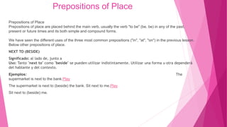 Prepositions of Place
Prepositions of Place
Prepositions of place are placed behind the main verb, usually the verb "to be" (be, be) in any of the past,
present or future times and its both simple and compound forms.
We have seen the different uses of the three most common prepositions ("in", "at", "on") in the previous lesson.
Below other prepositions of place.
NEXT TO (BESIDE)
Significado: al lado de, junto a
Uso: Tanto "next to" como "beside" se pueden utilizar indistintamente. Utilizar una forma u otra dependerá
del hablante y del contexto.
Ejemplos: The
supermarket is next to the bank.Play
The supermarket is next to (beside) the bank. Sit next to me.Play
Sit next to (beside) me.
 