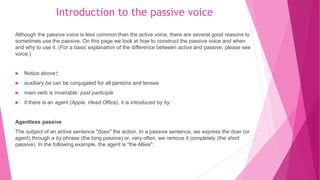 Introduction to the passive voice
Although the passive voice is less common than the active voice, there are several good reasons to
sometimes use the passive. On this page we look at how to construct the passive voice and when
and why to use it. (For a basic explanation of the difference between active and passive, please see
voice.)
 Notice above↑:
 auxiliary be can be conjugated for all persons and tenses
 main verb is invariable: past participle
 if there is an agent (Apple, Head Office), it is introduced by by
Agentless passive
The subject of an active sentence "does" the action. In a passive sentence, we express the doer (or
agent) through a by phrase (the long passive) or, very often, we remove it completely (the short
passive). In the following example, the agent is "the Allies":
 