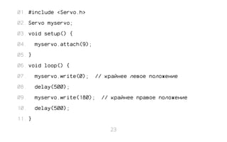 #include <Servo.h> 
Servo myservo; 
void setup() { 
myservo.attach(9); 
} 
void loop() { 
myservo.write(0); // крайнее левое положение 
delay(500); 
myservo.write(180); // крайнее правое положение 
delay(500); 
} 
01. 
02. 
03. 
04. 
05. 
06. 
07. 
08. 
09. 
10. 
11. 
23 
 