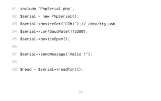 include 'PhpSerial.php'; 
$serial = new PhpSerial(); 
$serial->deviceSet("COM1");// /dev/tty.usb 
$serial->confBaudRate(115200); 
$serial->deviceOpen(); 
$serial->sendMessage("Hello !"); 
$read = $serial->readPort(); 
01. 
02. 
03. 
04. 
05. 
06. 
07. 
08. 
09. 
28 
 