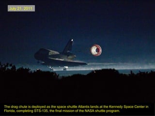 July 21, 2011




The drag chute is deployed as the space shuttle Atlantis lands at the Kennedy Space Center in
Florida, completing STS-135, the final mission of the NASA shuttle program.
 