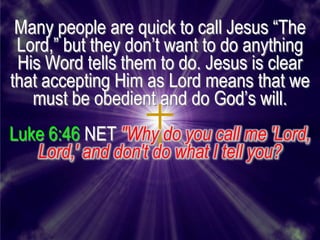 Many people are quick to call Jesus ―The
 Lord,‖ but they don’t want to do anything
 His Word tells them to do. Jesus is clear
that accepting Him as Lord means that we
   must be obedient and do God’s will.
Luke 6:46 NET "Why do you call me 'Lord,
   Lord,' and don't do what I tell you?
 