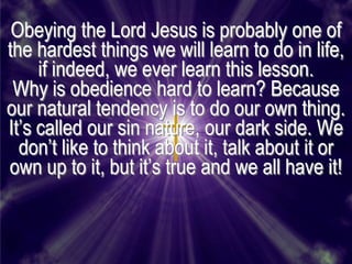 Obeying the Lord Jesus is probably one of
the hardest things we will learn to do in life,
     if indeed, we ever learn this lesson.
 Why is obedience hard to learn? Because
our natural tendency is to do our own thing.
It’s called our sin nature, our dark side. We
  don’t like to think about it, talk about it or
own up to it, but it’s true and we all have it!
 