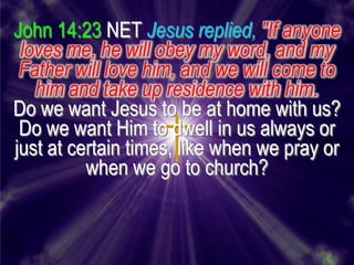 John 14:23 NET Jesus replied, "If anyone
 loves me, he will obey my word, and my
 Father will love him, and we will come to
   him and take up residence with him.
Do we want Jesus to be at home with us?
 Do we want Him to dwell in us always or
just at certain times, like when we pray or
          when we go to church?
 