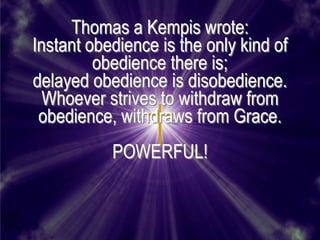Thomas a Kempis wrote:
Instant obedience is the only kind of
         obedience there is;
delayed obedience is disobedience.
  Whoever strives to withdraw from
 obedience, withdraws from Grace.
           POWERFUL!
 