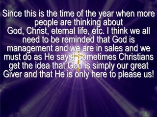 Since this is the time of the year when more
          people are thinking about
 God, Christ, eternal life, etc. I think we all
      need to be reminded that God is
 management and we are in sales and we
must do as He says! Sometimes Christians
  get the idea that God is simply our great
Giver and that He is only here to please us!
 