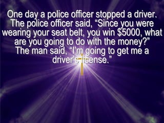 One day a police officer stopped a driver.
  The police officer said, ―Since you were
wearing your seat belt, you win $5000, what
   are you going to do with the money?‖
   The man said, ―I’m going to get me a
             driver’s license.‖
 