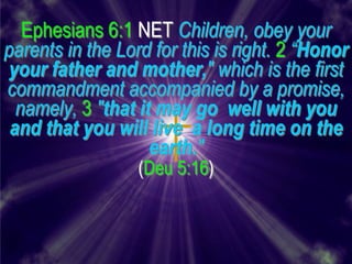 Ephesians 6:1 NET Children, obey your
parents in the Lord for this is right. 2 “Honor
your father and mother," which is the first
commandment accompanied by a promise,
  namely, 3 "that it may go well with you
 and that you will live a long time on the
                    earth."
                  (Deu 5:16)
 