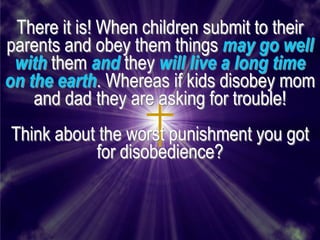 There it is! When children submit to their
parents and obey them things may go well
 with them and they will live a long time
on the earth. Whereas if kids disobey mom
    and dad they are asking for trouble!
Think about the worst punishment you got
           for disobedience?
 