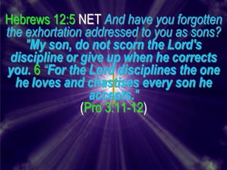 Hebrews 12:5 NET And have you forgotten
the exhortation addressed to you as sons?
    "My son, do not scorn the Lord's
 discipline or give up when he corrects
you. 6 “For the Lord disciplines the one
  he loves and chastises every son he
                 accepts."
               (Pro 3:11-12)
 