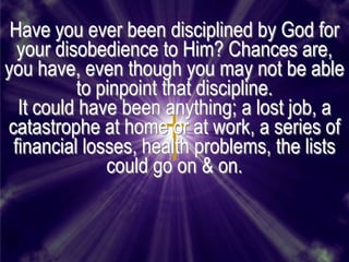 Have you ever been disciplined by God for
  your disobedience to Him? Chances are,
you have, even though you may not be able
          to pinpoint that discipline.
  It could have been anything; a lost job, a
catastrophe at home or at work, a series of
 financial losses, health problems, the lists
              could go on & on.
 