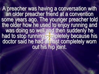 A preacher was having a conversation with
  an older preacher friend at a convention
some years ago. The younger preacher told
the older how he used to enjoy running and
  was doing so well and then suddenly he
had to stop running completely because his
doctor said he had almost completely worn
              out his hip joint.
 