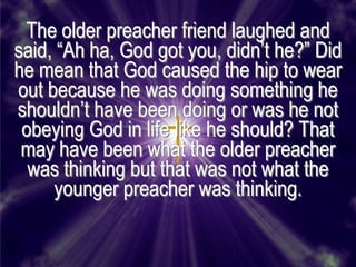 The older preacher friend laughed and
said, ―Ah ha, God got you, didn’t he?‖ Did
he mean that God caused the hip to wear
out because he was doing something he
shouldn’t have been doing or was he not
 obeying God in life like he should? That
 may have been what the older preacher
  was thinking but that was not what the
     younger preacher was thinking.
 