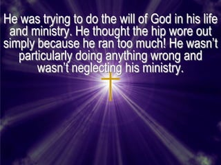 He was trying to do the will of God in his life
 and ministry. He thought the hip wore out
simply because he ran too much! He wasn’t
   particularly doing anything wrong and
       wasn’t neglecting his ministry.
 