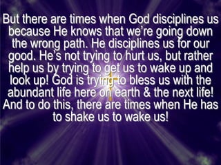 But there are times when God disciplines us
 because He knows that we’re going down
  the wrong path. He disciplines us for our
 good. He’s not trying to hurt us, but rather
 help us by trying to get us to wake up and
 look up! God is trying to bless us with the
 abundant life here on earth & the next life!
And to do this, there are times when He has
          to shake us to wake us!
 
