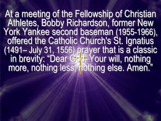 At a meeting of the Fellowship of Christian
 Athletes, Bobby Richardson, former New
York Yankee second baseman (1955-1966),
 offered the Catholic Church's St. Ignatius
(1491– July 31, 1556) prayer that is a classic
  in brevity: ―Dear God, Your will, nothing
 more, nothing less, nothing else. Amen.‖
 