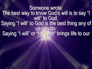 Someone wrote:
The best way to know God’s will is to say ―I
                  will‖ to God.
Saying ―I will‖ to God is the best thing any of
                   us can do.
Saying ―I will‖ or ―I submit‖ brings life to our
                      lives!
 
