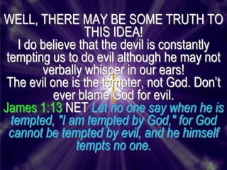 WELL, THERE MAY BE SOME TRUTH TO
                  THIS IDEA!
    I do believe that the devil is constantly
 tempting us to do evil although he may not
         verbally whisper in our ears!
 The evil one is the tempter, not God. Don’t
           ever blame God for evil.
James 1:13 NET Let no one say when he is
  tempted, "I am tempted by God," for God
  cannot be tempted by evil, and he himself
                tempts no one.
 