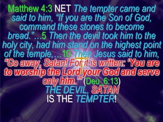 Matthew 4:3 NET The tempter came and
  said to him, “If you are the Son of God,
     command these stones to become
 bread.”…5 Then the devil took him to the
holy city, had him stand on the highest point
of the temple,…10 Then Jesus said to him,
“Go away, Satan! For it is written: „You are
to worship the Lord your God and serve
            only him.‟” (Deu_6:13)
             THE DEVIL, SATAN
             IS THE TEMPTER!
 