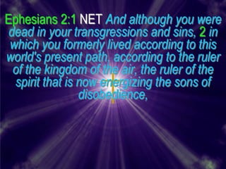 Ephesians 2:1 NET And although you were
 dead in your transgressions and sins, 2 in
 which you formerly lived according to this
world's present path, according to the ruler
  of the kingdom of the air, the ruler of the
  spirit that is now energizing the sons of
                 disobedience,
 