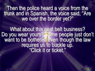 Then the police heard a voice from the
 trunk and in Spanish, the voice said, ―Are
          we over the border yet?‖
   What about this seat belt business?
Do you wear yours? Some people just don’t
 want to be bothered even though the law
         requires us to buckle up.
             ―Click it or ticket.‖
 