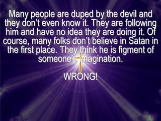 Many people are duped by the devil and
they don’t even know it. They are following
 him and have no idea they are doing it. Of
course, many folks don’t believe in Satan in
 the first place. They think he is figment of
            someone’s imagination.
                 WRONG!
 