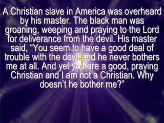 A Christian slave in America was overheard
     by his master. The black man was
groaning, weeping and praying to the Lord
 for deliverance from the devil. His master
  said, ―You seem to have a good deal of
trouble with the devil and he never bothers
 me at all. And yet you are a good, praying
  Christian and I am not a Christian. Why
           doesn’t he bother me?‖
 