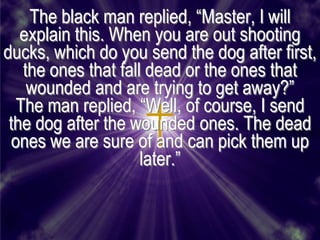 The black man replied, ―Master, I will
   explain this. When you are out shooting
ducks, which do you send the dog after first,
    the ones that fall dead or the ones that
     wounded and are trying to get away?‖
   The man replied, ―Well, of course, I send
 the dog after the wounded ones. The dead
  ones we are sure of and can pick them up
                      later.‖
 