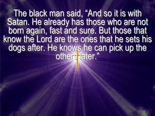 The black man said, ―And so it is with
 Satan. He already has those who are not
 born again, fast and sure. But those that
know the Lord are the ones that he sets his
 dogs after. He knows he can pick up the
               others later.‖
 