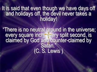 It is said that even though we have days off
   and holidays off, the devil never takes a
                    holiday!
―There is no neutral ground in the universe;
 every square inch, every split second, is
 claimed by God and counter-claimed by
                  Satan.‖
              (C. S. Lewis )
 