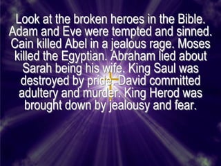 Look at the broken heroes in the Bible.
Adam and Eve were tempted and sinned.
Cain killed Abel in a jealous rage. Moses
 killed the Egyptian. Abraham lied about
   Sarah being his wife. King Saul was
  destroyed by pride. David committed
  adultery and murder. King Herod was
    brought down by jealousy and fear.
 