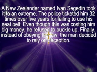 A New Zealander named Ivan Segedin took
 it to an extreme. The police ticketed him 32
   times over five years for failing to use his
 seat belt. Even though this was costing him
big money, he refused to buckle up. Finally,
instead of obeying the law, the man decided
              to rely on deception.
 