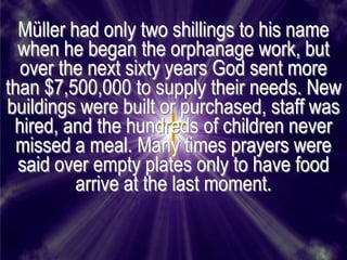 Müller had only two shillings to his name
  when he began the orphanage work, but
  over the next sixty years God sent more
than $7,500,000 to supply their needs. New
buildings were built or purchased, staff was
 hired, and the hundreds of children never
  missed a meal. Many times prayers were
  said over empty plates only to have food
          arrive at the last moment.
 