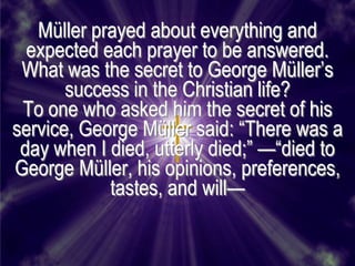 Müller prayed about everything and
  expected each prayer to be answered.
 What was the secret to George Müller’s
       success in the Christian life?
 To one who asked him the secret of his
service, George Müller said: ―There was a
 day when I died, utterly died;‖ —―died to
George Müller, his opinions, preferences,
            tastes, and will—
 