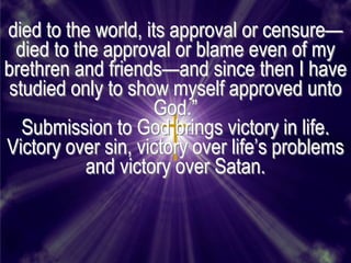 died to the world, its approval or censure—
  died to the approval or blame even of my
brethren and friends—and since then I have
 studied only to show myself approved unto
                     God.‖
   Submission to God brings victory in life.
Victory over sin, victory over life’s problems
            and victory over Satan.
 