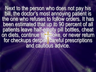 Next to the person who does not pay his
  bill, the doctor’s most annoying patient is
the one who refuses to follow orders. It has
 been estimated that up to 90 percent of all
patients leave half-empty pill bottles, cheat
on diets, continue to smoke, or never return
 for checkups despite careful prescriptions
              and cautious advice.
 